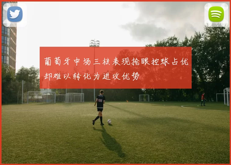 葡萄牙中场三核表现抢眼控球占优却难以转化为进攻优势