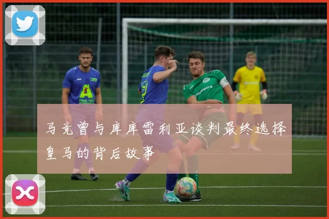 马竞曾与库库雷利亚谈判最终选择皇马的背后故事