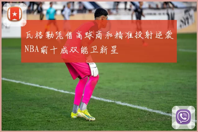 瓦格勒凭借高球商和精准投射逆袭NBA前十成双能卫新星