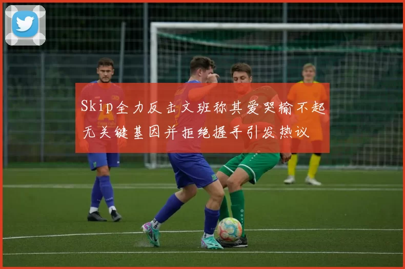 Skip全力反击文班称其爱哭输不起无关键基因并拒绝握手引发热议