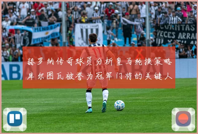 赫罗纳传奇球员分析皇马轮换策略库尔图瓦被誉为冠军门将的关键人物