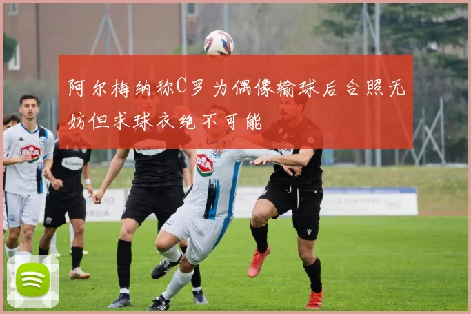 阿尔梅纳称C罗为偶像输球后合照无妨但求球衣绝不可能