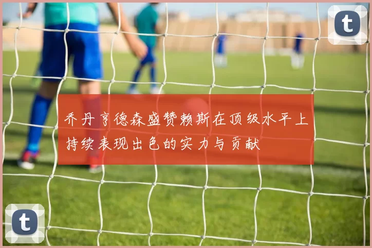 乔丹亨德森盛赞赖斯在顶级水平上持续表现出色的实力与贡献