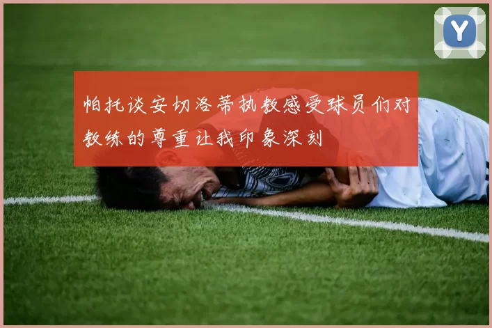 帕托谈安切洛蒂执教感受球员们对教练的尊重让我印象深刻