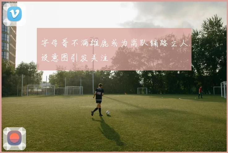 字母哥不满雄鹿或为离队铺路立人设意图引发关注