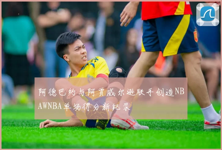 阿德巴约与阿贾威尔逊联手创造NBAWNBA单场得分新纪录