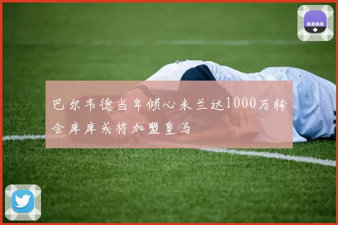 巴尔韦德当年倾心米兰达1000万转会库库或将加盟皇马