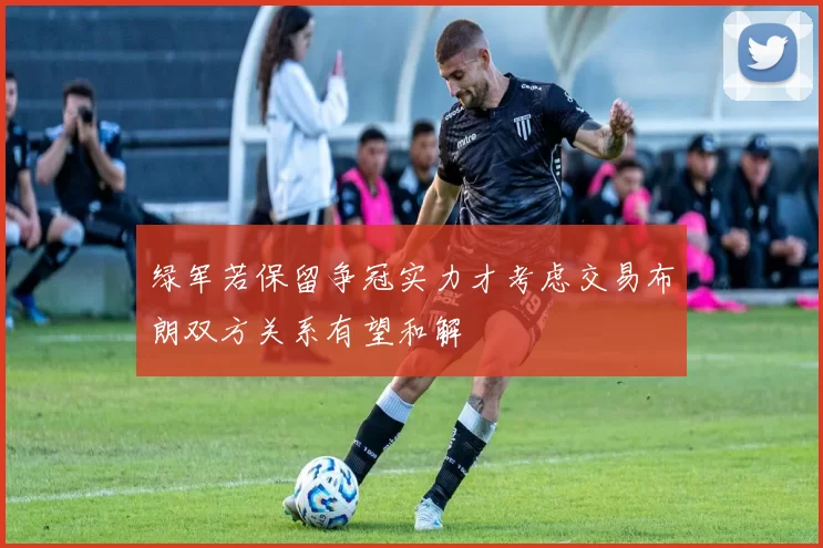 绿军若保留争冠实力才考虑交易布朗双方关系有望和解