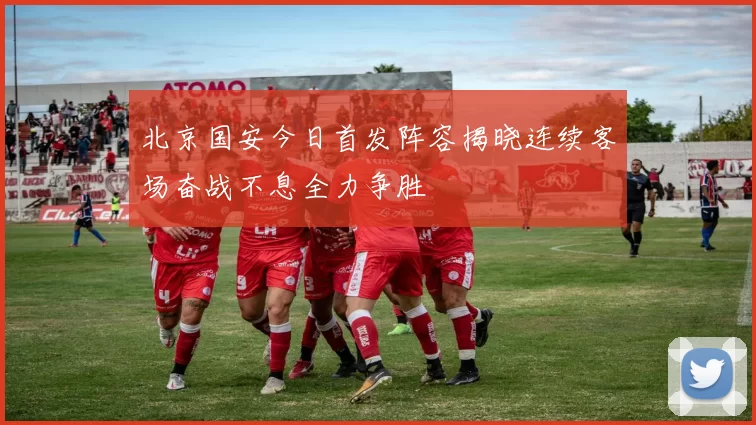 北京国安今日首发阵容揭晓连续客场奋战不息全力争胜