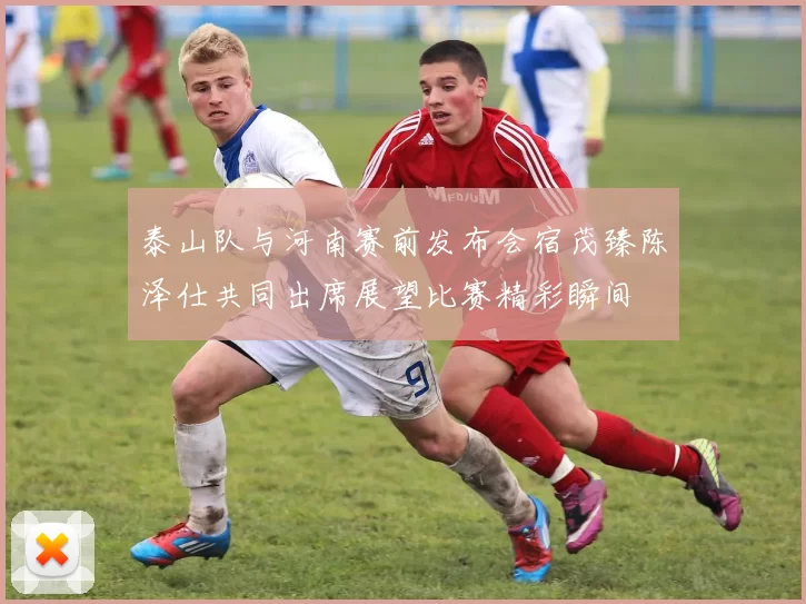泰山队与河南赛前发布会宿茂臻陈泽仕共同出席展望比赛精彩瞬间