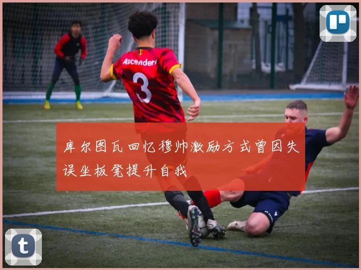 库尔图瓦回忆穆帅激励方式曾因失误坐板凳提升自我