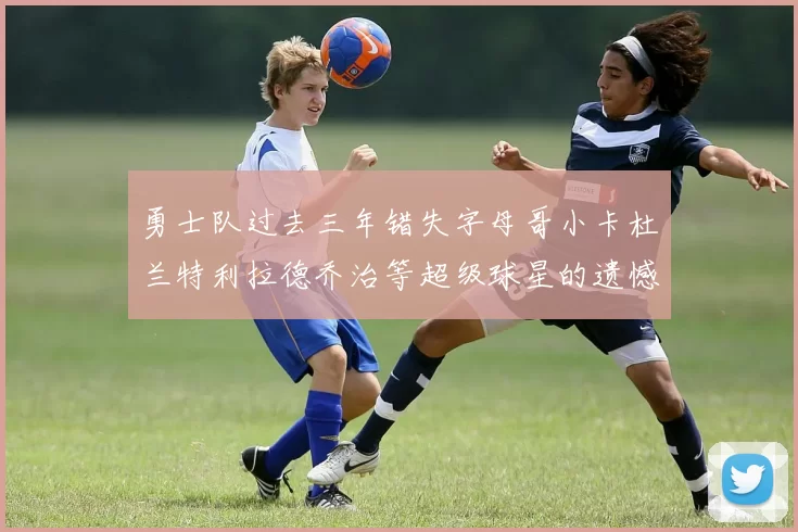 勇士队过去三年错失字母哥小卡杜兰特利拉德乔治等超级球星的遗憾回顾