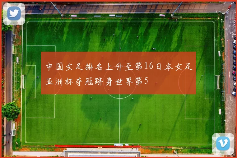 中国女足排名上升至第16日本女足亚洲杯夺冠跻身世界第5