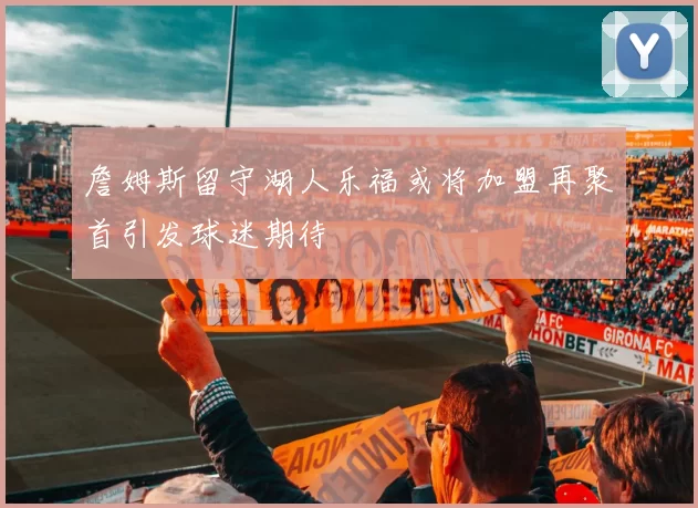 詹姆斯留守湖人乐福或将加盟再聚首引发球迷期待
