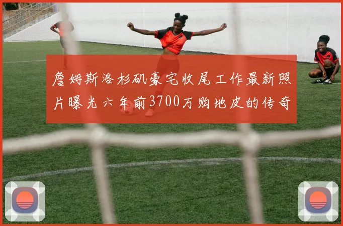 詹姆斯洛杉矶豪宅收尾工作最新照片曝光六年前3700万购地皮的传奇故事