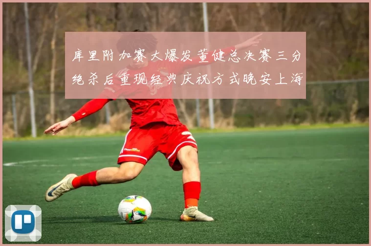 库里附加赛大爆发董健总决赛三分绝杀后重现经典庆祝方式晚安上海